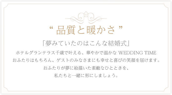 品質と暖かさ「夢みていたのはこんな結婚式」ホテルグランテラス千歳で叶える、
        華やかで温かな WEDDING TIME　おふたりはもちろん、ゲストのみなさまにも幸せと喜びの笑顔を届けます。おふたりが夢に絵描いた素敵なひとときを、私たちと一緒に形にしましょう。